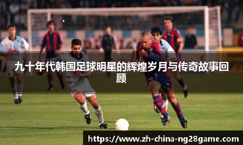 九十年代韩国足球明星的辉煌岁月与传奇故事回顾